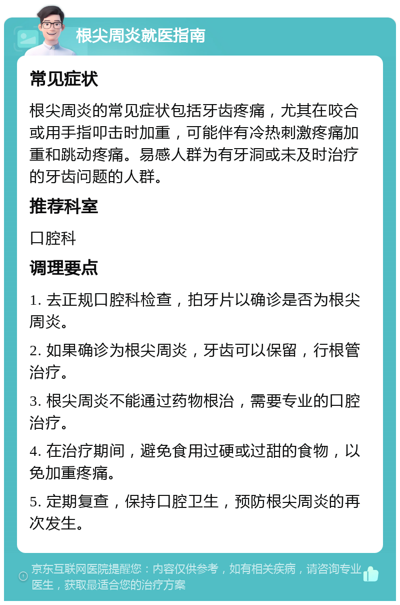 根尖周炎就医指南 常见症状 根尖周炎的常见症状包括牙齿疼痛，尤其在咬合或用手指叩击时加重，可能伴有冷热刺激疼痛加重和跳动疼痛。易感人群为有牙洞或未及时治疗的牙齿问题的人群。 推荐科室 口腔科 调理要点 1. 去正规口腔科检查，拍牙片以确诊是否为根尖周炎。 2. 如果确诊为根尖周炎，牙齿可以保留，行根管治疗。 3. 根尖周炎不能通过药物根治，需要专业的口腔治疗。 4. 在治疗期间，避免食用过硬或过甜的食物，以免加重疼痛。 5. 定期复查，保持口腔卫生，预防根尖周炎的再次发生。