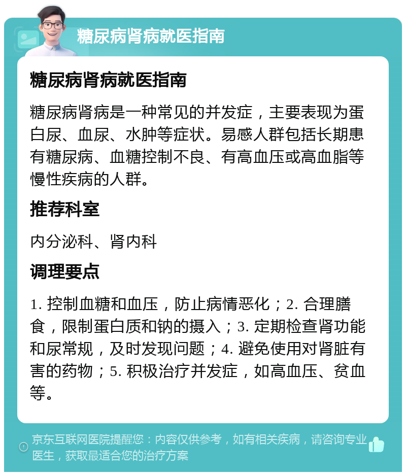 糖尿病肾病就医指南 糖尿病肾病就医指南 糖尿病肾病是一种常见的并发症，主要表现为蛋白尿、血尿、水肿等症状。易感人群包括长期患有糖尿病、血糖控制不良、有高血压或高血脂等慢性疾病的人群。 推荐科室 内分泌科、肾内科 调理要点 1. 控制血糖和血压，防止病情恶化；2. 合理膳食，限制蛋白质和钠的摄入；3. 定期检查肾功能和尿常规，及时发现问题；4. 避免使用对肾脏有害的药物；5. 积极治疗并发症，如高血压、贫血等。