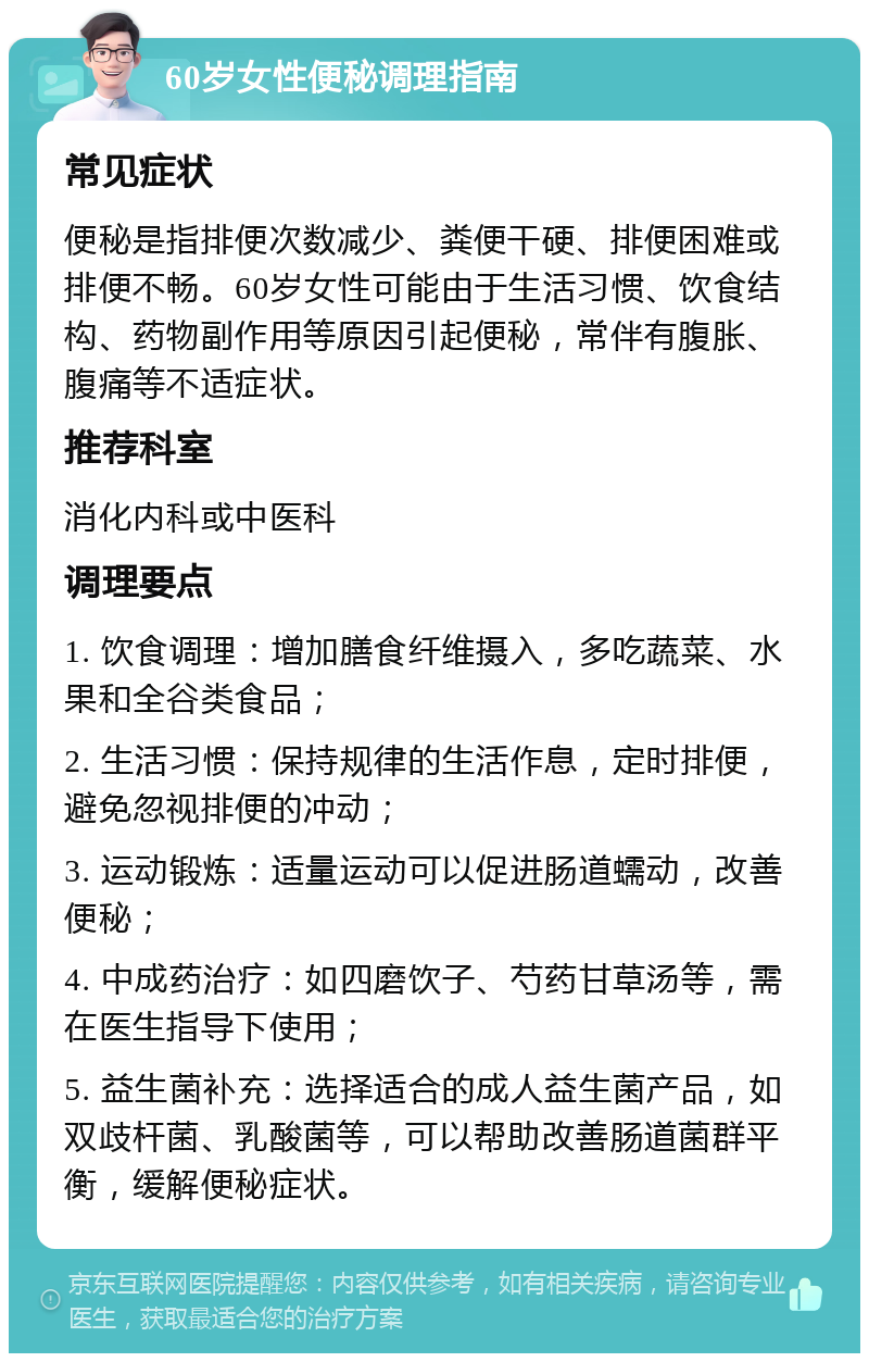 60岁女性便秘调理指南 常见症状 便秘是指排便次数减少、粪便干硬、排便困难或排便不畅。60岁女性可能由于生活习惯、饮食结构、药物副作用等原因引起便秘，常伴有腹胀、腹痛等不适症状。 推荐科室 消化内科或中医科 调理要点 1. 饮食调理：增加膳食纤维摄入，多吃蔬菜、水果和全谷类食品； 2. 生活习惯：保持规律的生活作息，定时排便，避免忽视排便的冲动； 3. 运动锻炼：适量运动可以促进肠道蠕动，改善便秘； 4. 中成药治疗：如四磨饮子、芍药甘草汤等，需在医生指导下使用； 5. 益生菌补充：选择适合的成人益生菌产品，如双歧杆菌、乳酸菌等，可以帮助改善肠道菌群平衡，缓解便秘症状。