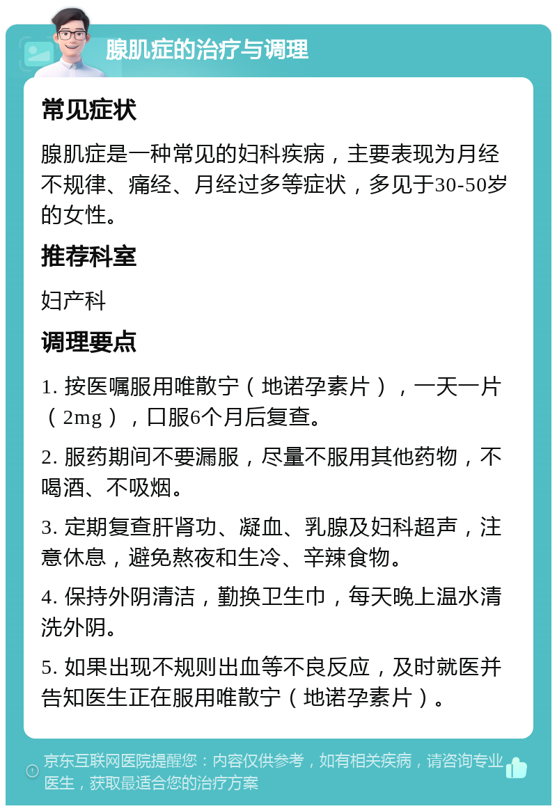 腺肌症的治疗与调理 常见症状 腺肌症是一种常见的妇科疾病，主要表现为月经不规律、痛经、月经过多等症状，多见于30-50岁的女性。 推荐科室 妇产科 调理要点 1. 按医嘱服用唯散宁（地诺孕素片），一天一片（2mg），口服6个月后复查。 2. 服药期间不要漏服，尽量不服用其他药物，不喝酒、不吸烟。 3. 定期复查肝肾功、凝血、乳腺及妇科超声，注意休息，避免熬夜和生冷、辛辣食物。 4. 保持外阴清洁，勤换卫生巾，每天晚上温水清洗外阴。 5. 如果出现不规则出血等不良反应，及时就医并告知医生正在服用唯散宁（地诺孕素片）。