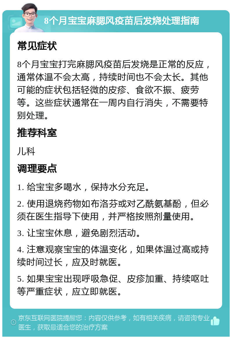 8个月宝宝麻腮风疫苗后发烧处理指南 常见症状 8个月宝宝打完麻腮风疫苗后发烧是正常的反应，通常体温不会太高，持续时间也不会太长。其他可能的症状包括轻微的皮疹、食欲不振、疲劳等。这些症状通常在一周内自行消失，不需要特别处理。 推荐科室 儿科 调理要点 1. 给宝宝多喝水，保持水分充足。 2. 使用退烧药物如布洛芬或对乙酰氨基酚，但必须在医生指导下使用，并严格按照剂量使用。 3. 让宝宝休息，避免剧烈活动。 4. 注意观察宝宝的体温变化，如果体温过高或持续时间过长，应及时就医。 5. 如果宝宝出现呼吸急促、皮疹加重、持续呕吐等严重症状，应立即就医。