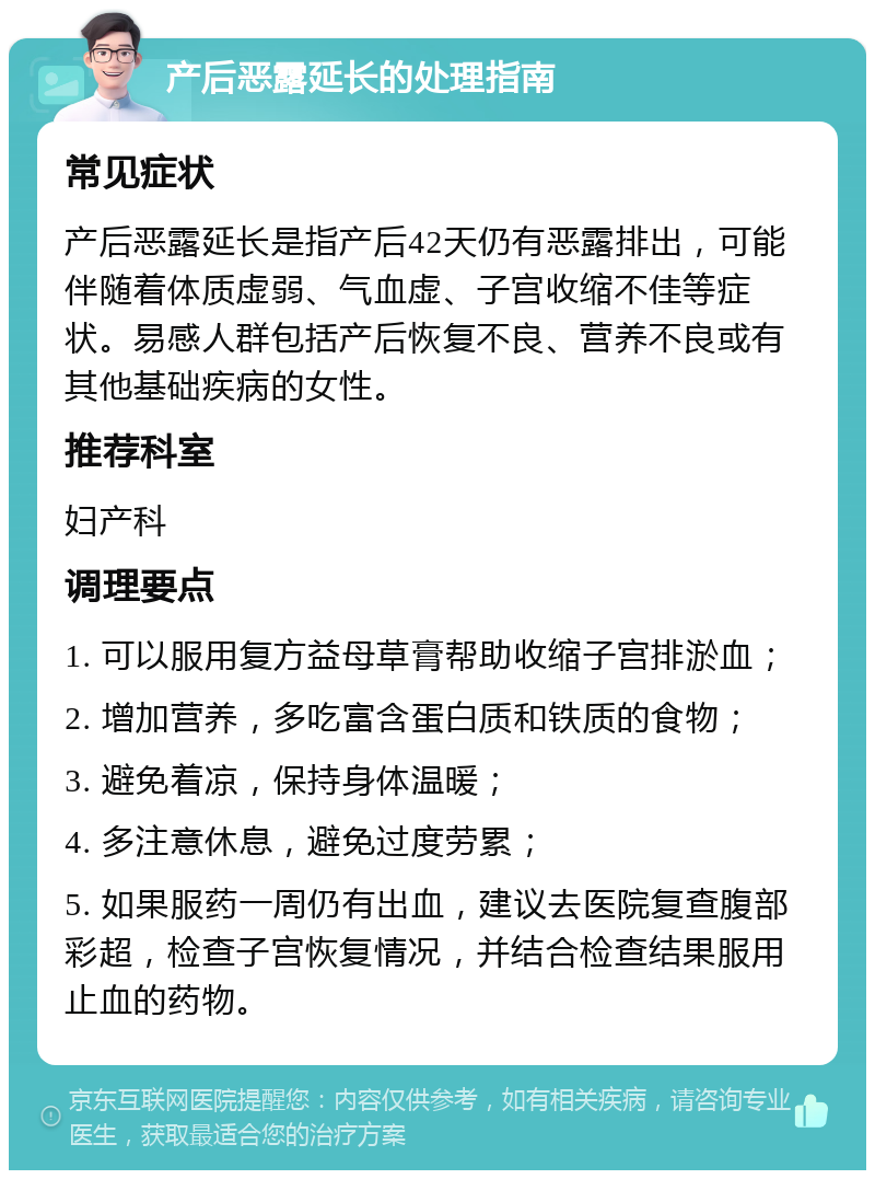 产后恶露延长的处理指南 常见症状 产后恶露延长是指产后42天仍有恶露排出，可能伴随着体质虚弱、气血虚、子宫收缩不佳等症状。易感人群包括产后恢复不良、营养不良或有其他基础疾病的女性。 推荐科室 妇产科 调理要点 1. 可以服用复方益母草膏帮助收缩子宫排淤血； 2. 增加营养，多吃富含蛋白质和铁质的食物； 3. 避免着凉，保持身体温暖； 4. 多注意休息，避免过度劳累； 5. 如果服药一周仍有出血，建议去医院复查腹部彩超，检查子宫恢复情况，并结合检查结果服用止血的药物。