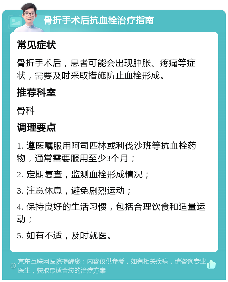 骨折手术后抗血栓治疗指南 常见症状 骨折手术后，患者可能会出现肿胀、疼痛等症状，需要及时采取措施防止血栓形成。 推荐科室 骨科 调理要点 1. 遵医嘱服用阿司匹林或利伐沙班等抗血栓药物，通常需要服用至少3个月； 2. 定期复查，监测血栓形成情况； 3. 注意休息，避免剧烈运动； 4. 保持良好的生活习惯，包括合理饮食和适量运动； 5. 如有不适，及时就医。