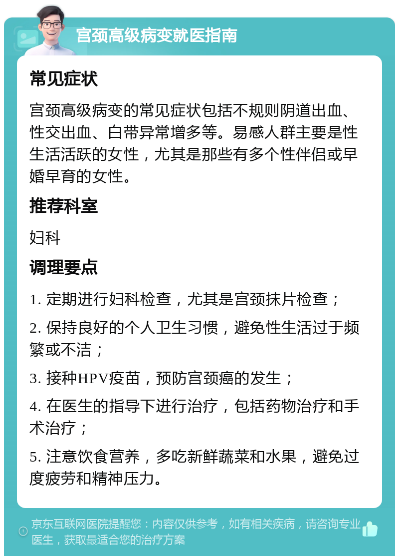 宫颈高级病变就医指南 常见症状 宫颈高级病变的常见症状包括不规则阴道出血、性交出血、白带异常增多等。易感人群主要是性生活活跃的女性，尤其是那些有多个性伴侣或早婚早育的女性。 推荐科室 妇科 调理要点 1. 定期进行妇科检查，尤其是宫颈抹片检查； 2. 保持良好的个人卫生习惯，避免性生活过于频繁或不洁； 3. 接种HPV疫苗，预防宫颈癌的发生； 4. 在医生的指导下进行治疗，包括药物治疗和手术治疗； 5. 注意饮食营养，多吃新鲜蔬菜和水果，避免过度疲劳和精神压力。