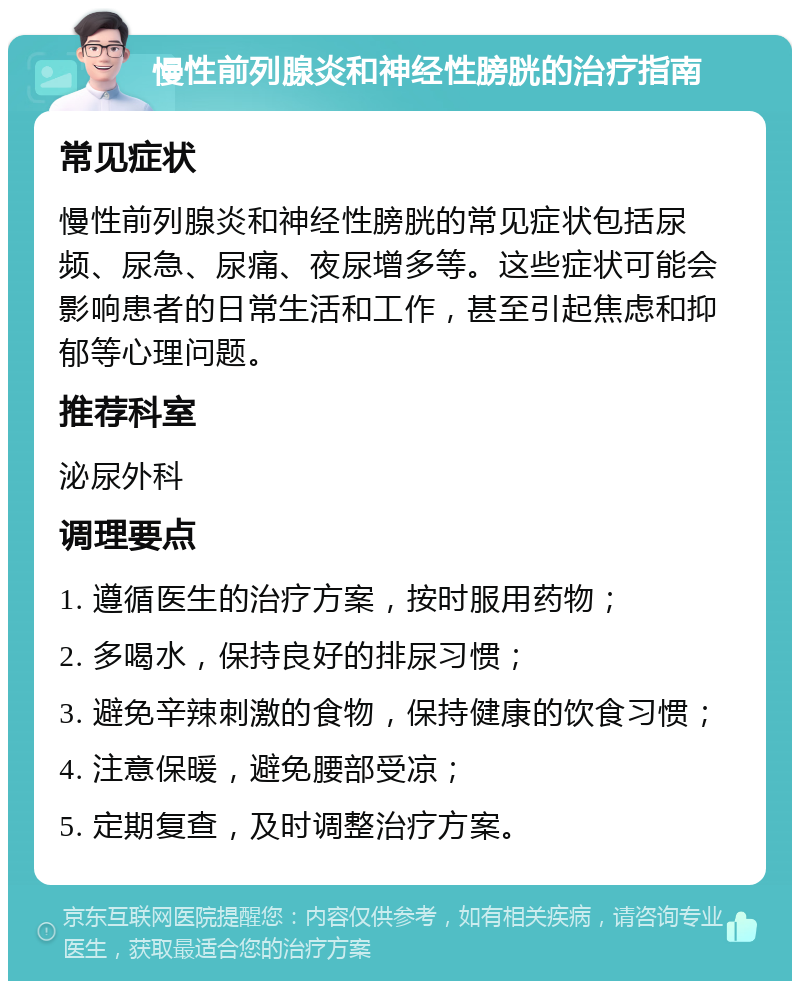 慢性前列腺炎和神经性膀胱的治疗指南 常见症状 慢性前列腺炎和神经性膀胱的常见症状包括尿频、尿急、尿痛、夜尿增多等。这些症状可能会影响患者的日常生活和工作，甚至引起焦虑和抑郁等心理问题。 推荐科室 泌尿外科 调理要点 1. 遵循医生的治疗方案，按时服用药物； 2. 多喝水，保持良好的排尿习惯； 3. 避免辛辣刺激的食物，保持健康的饮食习惯； 4. 注意保暖，避免腰部受凉； 5. 定期复查，及时调整治疗方案。