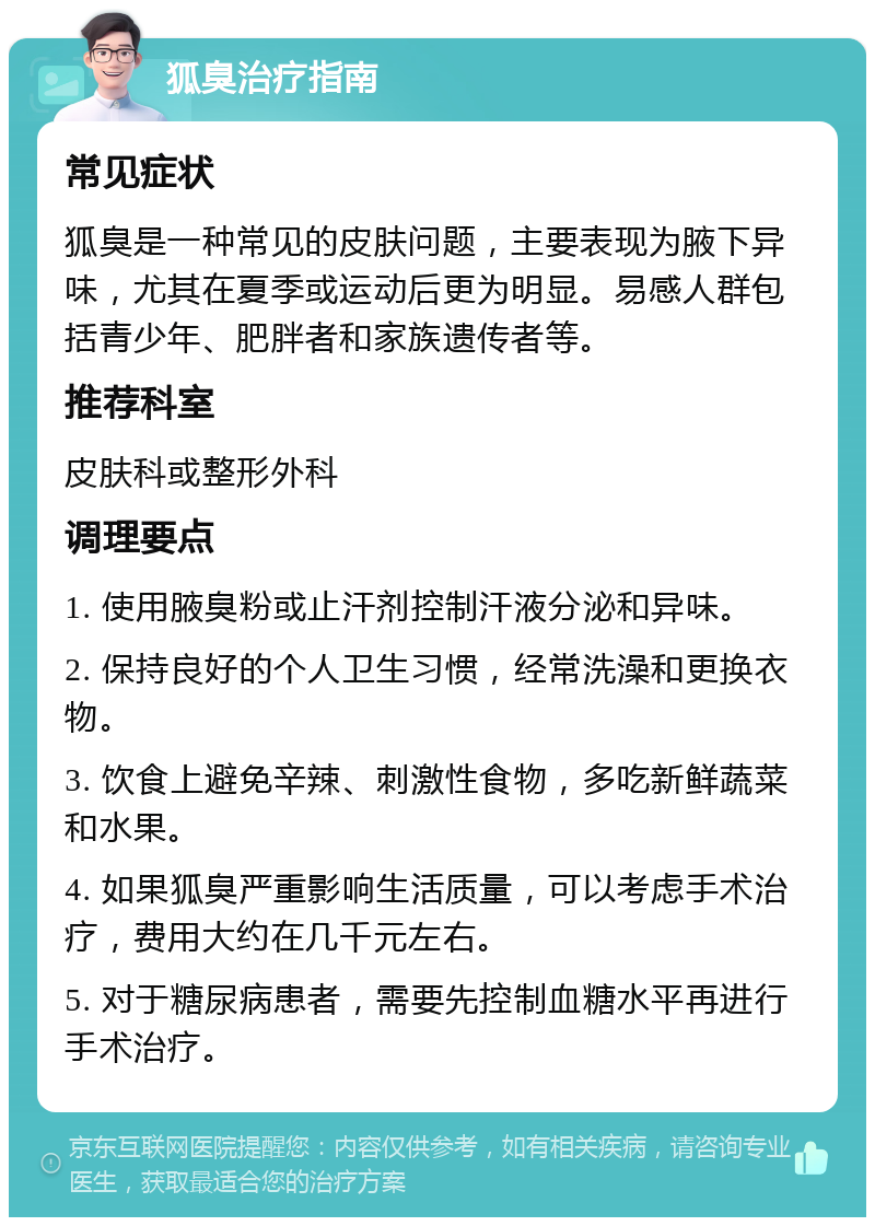 狐臭治疗指南 常见症状 狐臭是一种常见的皮肤问题，主要表现为腋下异味，尤其在夏季或运动后更为明显。易感人群包括青少年、肥胖者和家族遗传者等。 推荐科室 皮肤科或整形外科 调理要点 1. 使用腋臭粉或止汗剂控制汗液分泌和异味。 2. 保持良好的个人卫生习惯，经常洗澡和更换衣物。 3. 饮食上避免辛辣、刺激性食物，多吃新鲜蔬菜和水果。 4. 如果狐臭严重影响生活质量，可以考虑手术治疗，费用大约在几千元左右。 5. 对于糖尿病患者，需要先控制血糖水平再进行手术治疗。