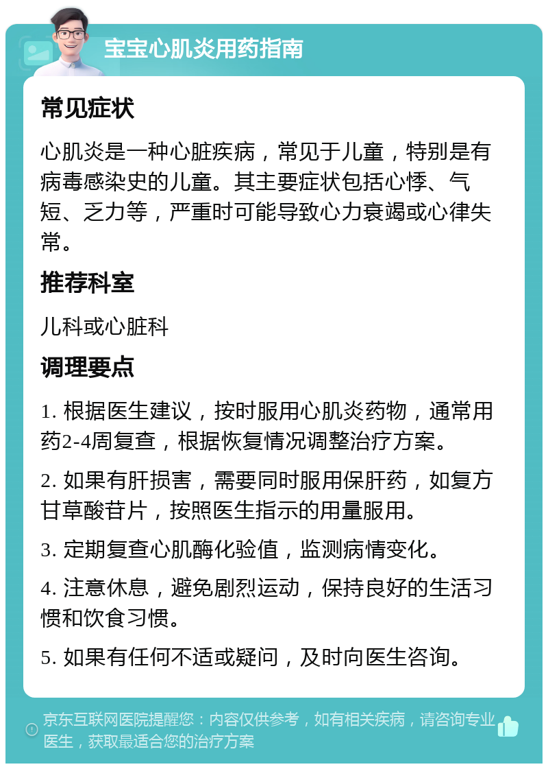 宝宝心肌炎用药指南 常见症状 心肌炎是一种心脏疾病，常见于儿童，特别是有病毒感染史的儿童。其主要症状包括心悸、气短、乏力等，严重时可能导致心力衰竭或心律失常。 推荐科室 儿科或心脏科 调理要点 1. 根据医生建议，按时服用心肌炎药物，通常用药2-4周复查，根据恢复情况调整治疗方案。 2. 如果有肝损害，需要同时服用保肝药，如复方甘草酸苷片，按照医生指示的用量服用。 3. 定期复查心肌酶化验值，监测病情变化。 4. 注意休息，避免剧烈运动，保持良好的生活习惯和饮食习惯。 5. 如果有任何不适或疑问，及时向医生咨询。