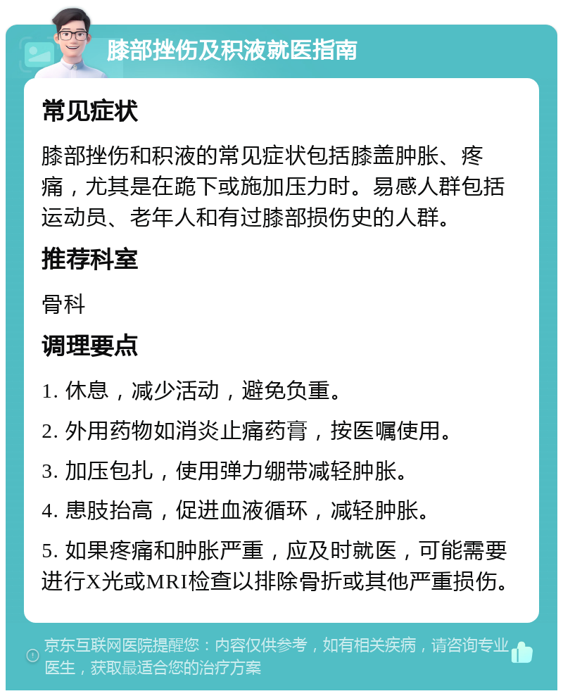 膝部挫伤及积液就医指南 常见症状 膝部挫伤和积液的常见症状包括膝盖肿胀、疼痛，尤其是在跪下或施加压力时。易感人群包括运动员、老年人和有过膝部损伤史的人群。 推荐科室 骨科 调理要点 1. 休息，减少活动，避免负重。 2. 外用药物如消炎止痛药膏，按医嘱使用。 3. 加压包扎，使用弹力绷带减轻肿胀。 4. 患肢抬高，促进血液循环，减轻肿胀。 5. 如果疼痛和肿胀严重，应及时就医，可能需要进行X光或MRI检查以排除骨折或其他严重损伤。