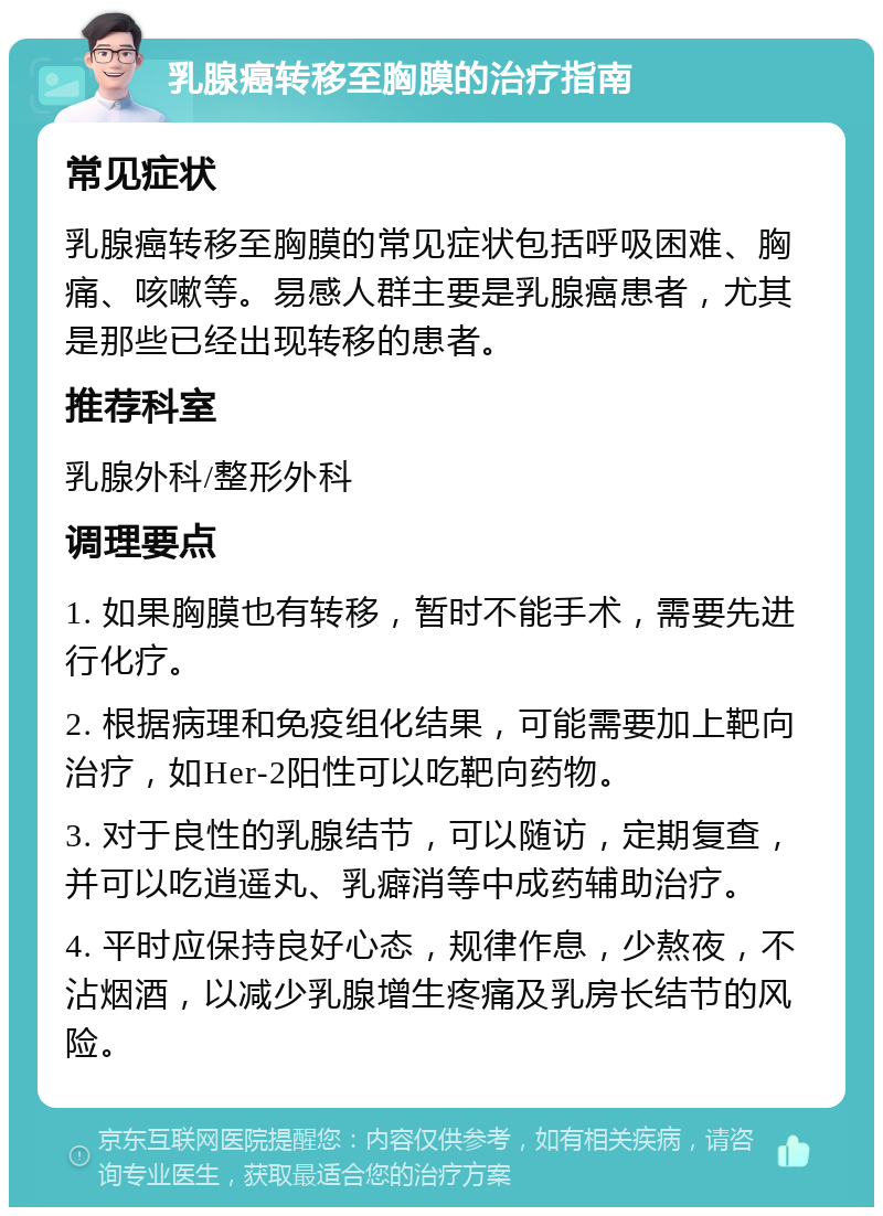 乳腺癌转移至胸膜的治疗指南 常见症状 乳腺癌转移至胸膜的常见症状包括呼吸困难、胸痛、咳嗽等。易感人群主要是乳腺癌患者，尤其是那些已经出现转移的患者。 推荐科室 乳腺外科/整形外科 调理要点 1. 如果胸膜也有转移，暂时不能手术，需要先进行化疗。 2. 根据病理和免疫组化结果，可能需要加上靶向治疗，如Her-2阳性可以吃靶向药物。 3. 对于良性的乳腺结节，可以随访，定期复查，并可以吃逍遥丸、乳癖消等中成药辅助治疗。 4. 平时应保持良好心态，规律作息，少熬夜，不沾烟酒，以减少乳腺增生疼痛及乳房长结节的风险。