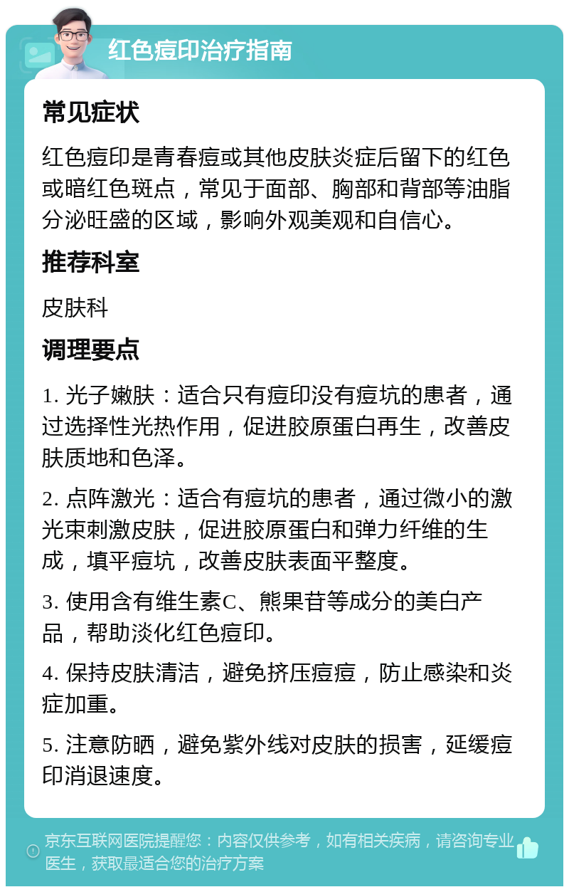 红色痘印治疗指南 常见症状 红色痘印是青春痘或其他皮肤炎症后留下的红色或暗红色斑点，常见于面部、胸部和背部等油脂分泌旺盛的区域，影响外观美观和自信心。 推荐科室 皮肤科 调理要点 1. 光子嫩肤：适合只有痘印没有痘坑的患者，通过选择性光热作用，促进胶原蛋白再生，改善皮肤质地和色泽。 2. 点阵激光：适合有痘坑的患者，通过微小的激光束刺激皮肤，促进胶原蛋白和弹力纤维的生成，填平痘坑，改善皮肤表面平整度。 3. 使用含有维生素C、熊果苷等成分的美白产品，帮助淡化红色痘印。 4. 保持皮肤清洁，避免挤压痘痘，防止感染和炎症加重。 5. 注意防晒，避免紫外线对皮肤的损害，延缓痘印消退速度。