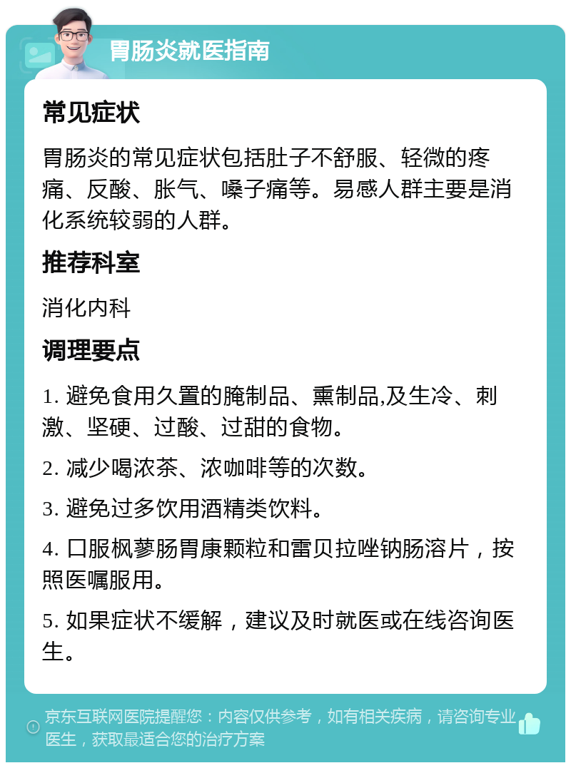 胃肠炎就医指南 常见症状 胃肠炎的常见症状包括肚子不舒服、轻微的疼痛、反酸、胀气、嗓子痛等。易感人群主要是消化系统较弱的人群。 推荐科室 消化内科 调理要点 1. 避免食用久置的腌制品、熏制品,及生冷、刺激、坚硬、过酸、过甜的食物。 2. 减少喝浓茶、浓咖啡等的次数。 3. 避免过多饮用酒精类饮料。 4. 口服枫蓼肠胃康颗粒和雷贝拉唑钠肠溶片，按照医嘱服用。 5. 如果症状不缓解，建议及时就医或在线咨询医生。