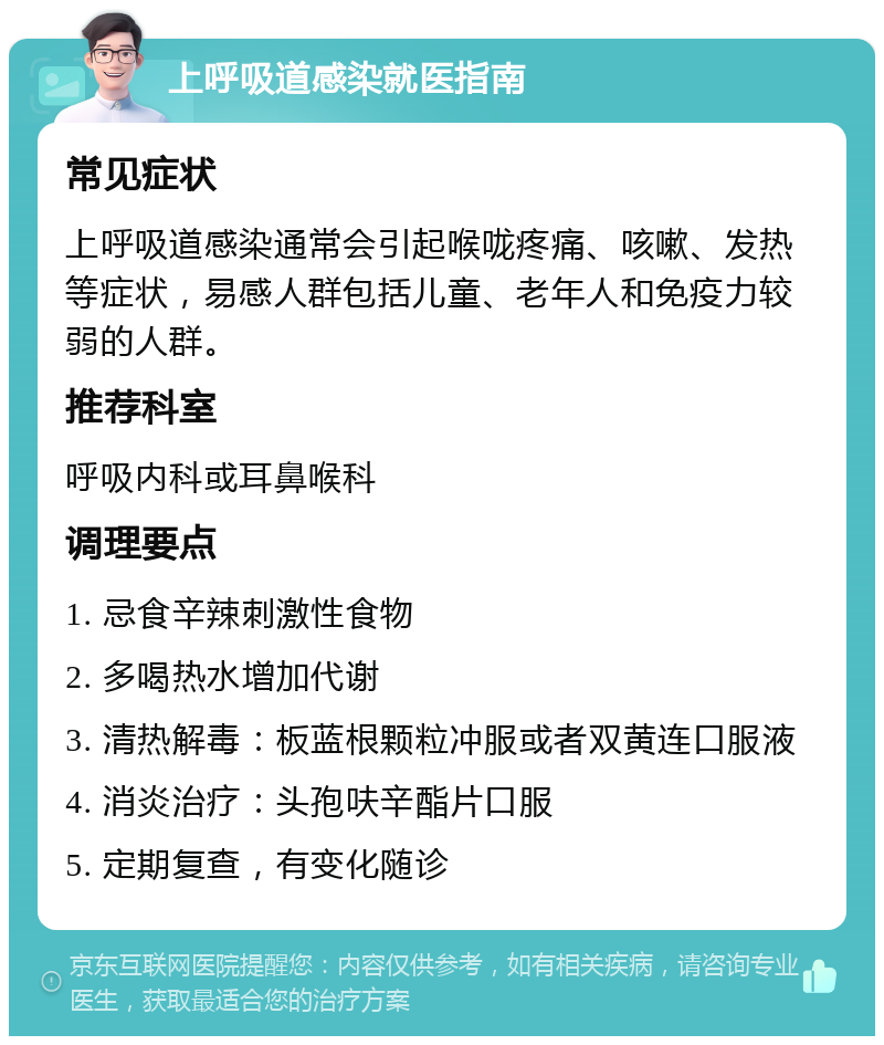 上呼吸道感染就医指南 常见症状 上呼吸道感染通常会引起喉咙疼痛、咳嗽、发热等症状，易感人群包括儿童、老年人和免疫力较弱的人群。 推荐科室 呼吸内科或耳鼻喉科 调理要点 1. 忌食辛辣刺激性食物 2. 多喝热水增加代谢 3. 清热解毒：板蓝根颗粒冲服或者双黄连口服液 4. 消炎治疗：头孢呋辛酯片口服 5. 定期复查，有变化随诊