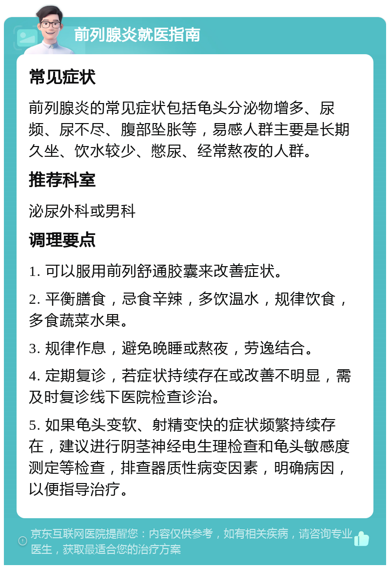 前列腺炎就医指南 常见症状 前列腺炎的常见症状包括龟头分泌物增多、尿频、尿不尽、腹部坠胀等，易感人群主要是长期久坐、饮水较少、憋尿、经常熬夜的人群。 推荐科室 泌尿外科或男科 调理要点 1. 可以服用前列舒通胶囊来改善症状。 2. 平衡膳食，忌食辛辣，多饮温水，规律饮食，多食蔬菜水果。 3. 规律作息，避免晚睡或熬夜，劳逸结合。 4. 定期复诊，若症状持续存在或改善不明显，需及时复诊线下医院检查诊治。 5. 如果龟头变软、射精变快的症状频繁持续存在，建议进行阴茎神经电生理检查和龟头敏感度测定等检查，排查器质性病变因素，明确病因，以便指导治疗。