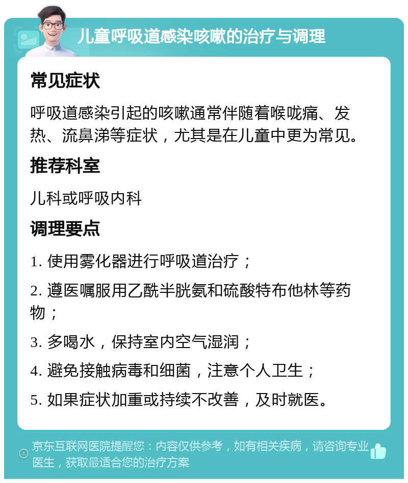 儿童呼吸道感染咳嗽的治疗与调理 常见症状 呼吸道感染引起的咳嗽通常伴随着喉咙痛、发热、流鼻涕等症状，尤其是在儿童中更为常见。 推荐科室 儿科或呼吸内科 调理要点 1. 使用雾化器进行呼吸道治疗； 2. 遵医嘱服用乙酰半胱氨和硫酸特布他林等药物； 3. 多喝水，保持室内空气湿润； 4. 避免接触病毒和细菌，注意个人卫生； 5. 如果症状加重或持续不改善，及时就医。