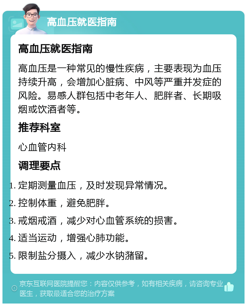 高血压就医指南 高血压就医指南 高血压是一种常见的慢性疾病，主要表现为血压持续升高，会增加心脏病、中风等严重并发症的风险。易感人群包括中老年人、肥胖者、长期吸烟或饮酒者等。 推荐科室 心血管内科 调理要点 定期测量血压，及时发现异常情况。 控制体重，避免肥胖。 戒烟戒酒，减少对心血管系统的损害。 适当运动，增强心肺功能。 限制盐分摄入，减少水钠潴留。