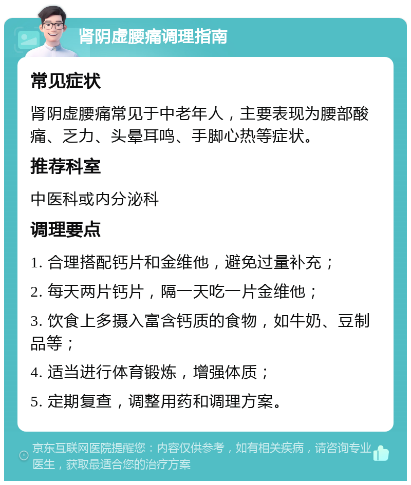 肾阴虚腰痛调理指南 常见症状 肾阴虚腰痛常见于中老年人，主要表现为腰部酸痛、乏力、头晕耳鸣、手脚心热等症状。 推荐科室 中医科或内分泌科 调理要点 1. 合理搭配钙片和金维他，避免过量补充； 2. 每天两片钙片，隔一天吃一片金维他； 3. 饮食上多摄入富含钙质的食物，如牛奶、豆制品等； 4. 适当进行体育锻炼，增强体质； 5. 定期复查，调整用药和调理方案。