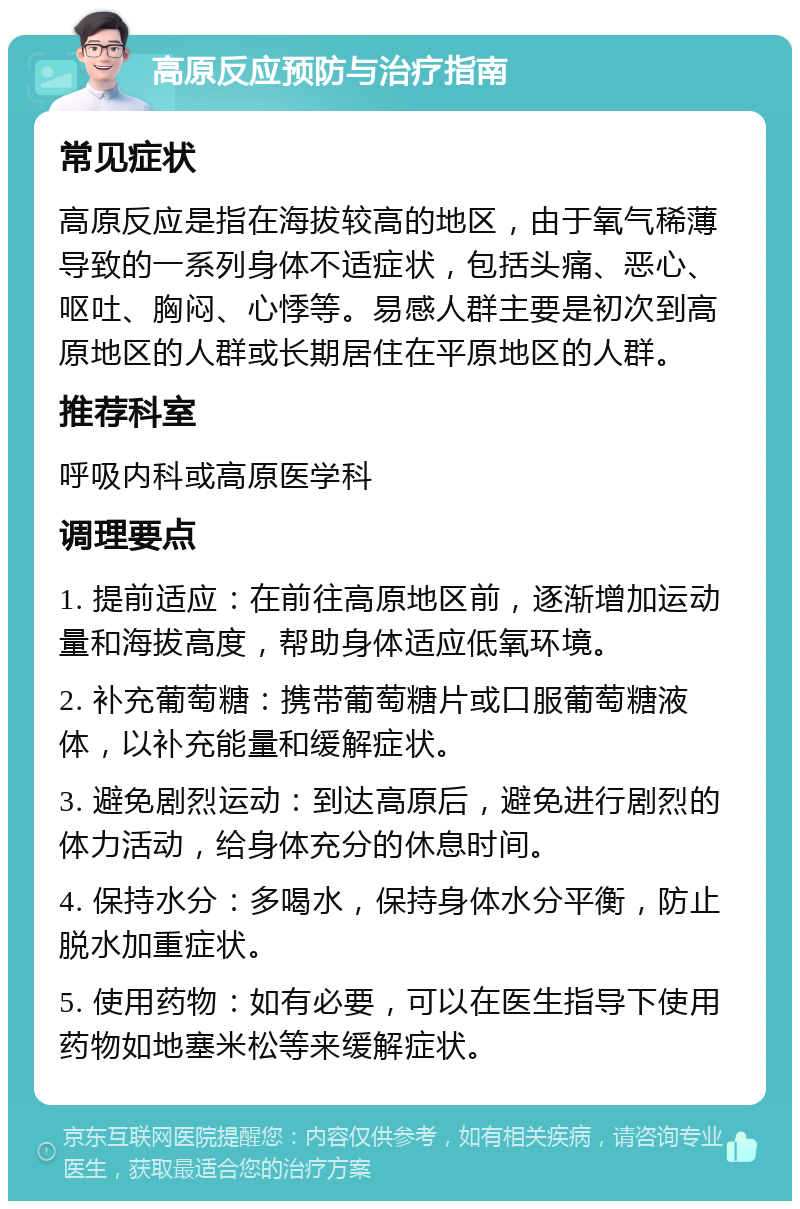 高原反应预防与治疗指南 常见症状 高原反应是指在海拔较高的地区，由于氧气稀薄导致的一系列身体不适症状，包括头痛、恶心、呕吐、胸闷、心悸等。易感人群主要是初次到高原地区的人群或长期居住在平原地区的人群。 推荐科室 呼吸内科或高原医学科 调理要点 1. 提前适应：在前往高原地区前，逐渐增加运动量和海拔高度，帮助身体适应低氧环境。 2. 补充葡萄糖：携带葡萄糖片或口服葡萄糖液体，以补充能量和缓解症状。 3. 避免剧烈运动：到达高原后，避免进行剧烈的体力活动，给身体充分的休息时间。 4. 保持水分：多喝水，保持身体水分平衡，防止脱水加重症状。 5. 使用药物：如有必要，可以在医生指导下使用药物如地塞米松等来缓解症状。