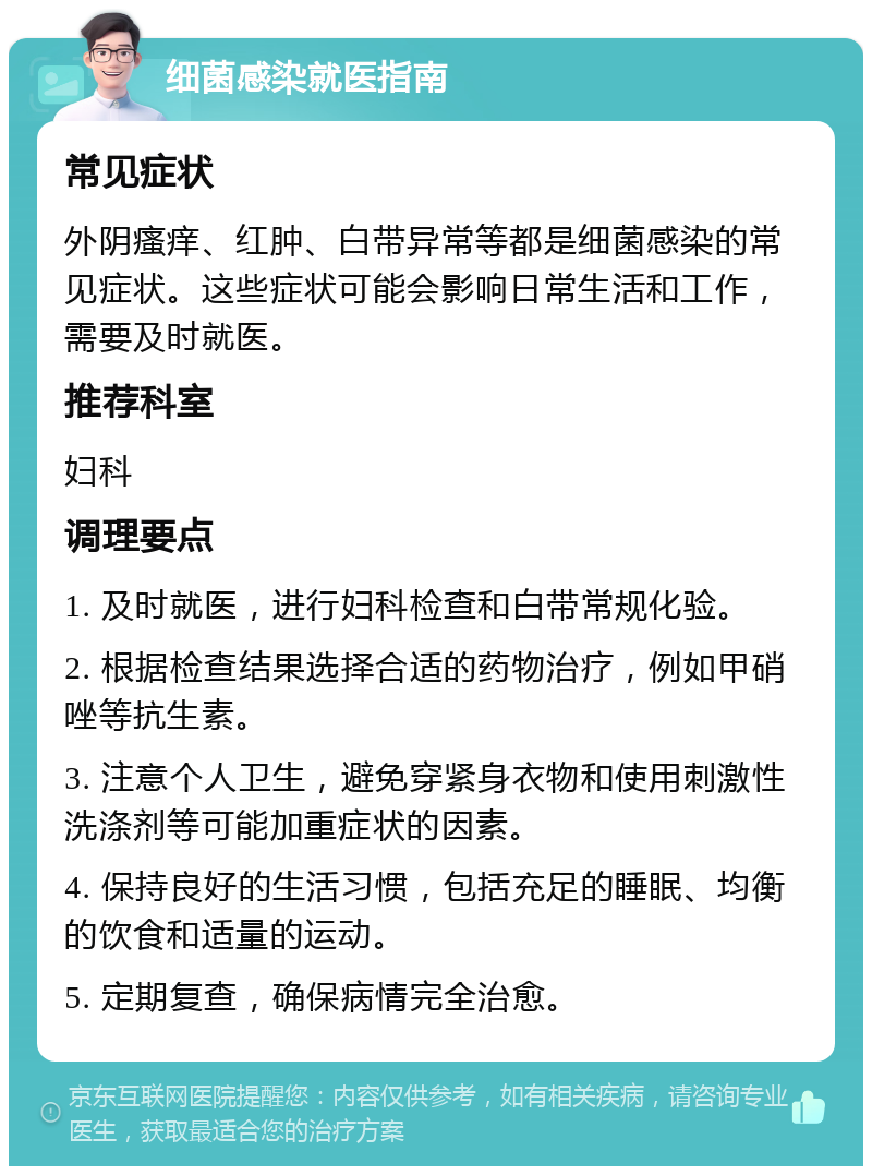 细菌感染就医指南 常见症状 外阴瘙痒、红肿、白带异常等都是细菌感染的常见症状。这些症状可能会影响日常生活和工作，需要及时就医。 推荐科室 妇科 调理要点 1. 及时就医，进行妇科检查和白带常规化验。 2. 根据检查结果选择合适的药物治疗，例如甲硝唑等抗生素。 3. 注意个人卫生，避免穿紧身衣物和使用刺激性洗涤剂等可能加重症状的因素。 4. 保持良好的生活习惯，包括充足的睡眠、均衡的饮食和适量的运动。 5. 定期复查，确保病情完全治愈。