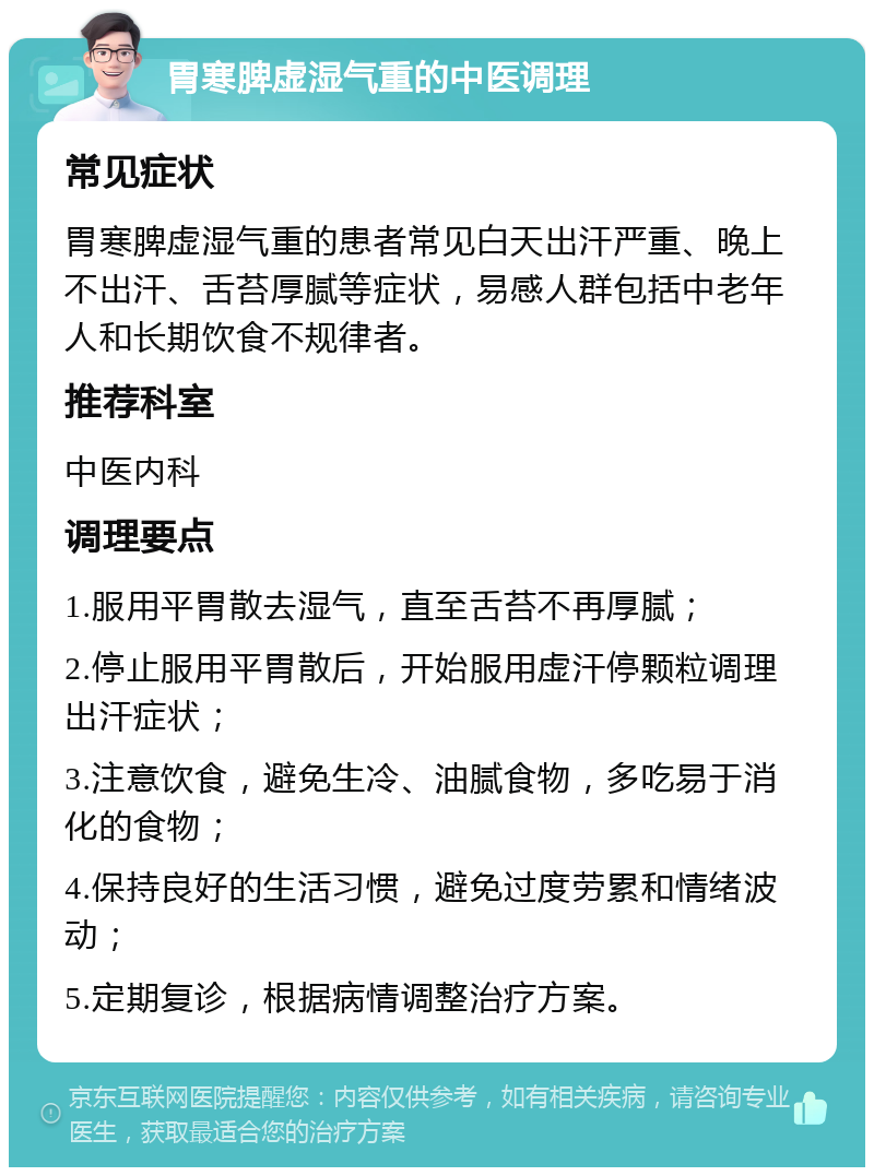 胃寒脾虚湿气重的中医调理 常见症状 胃寒脾虚湿气重的患者常见白天出汗严重、晚上不出汗、舌苔厚腻等症状，易感人群包括中老年人和长期饮食不规律者。 推荐科室 中医内科 调理要点 1.服用平胃散去湿气，直至舌苔不再厚腻； 2.停止服用平胃散后，开始服用虚汗停颗粒调理出汗症状； 3.注意饮食，避免生冷、油腻食物，多吃易于消化的食物； 4.保持良好的生活习惯，避免过度劳累和情绪波动； 5.定期复诊，根据病情调整治疗方案。