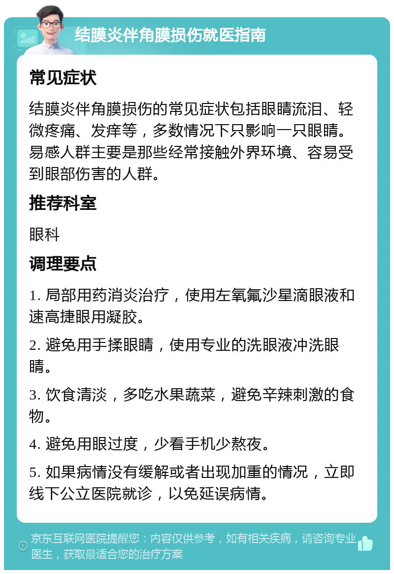 结膜炎伴角膜损伤就医指南 常见症状 结膜炎伴角膜损伤的常见症状包括眼睛流泪、轻微疼痛、发痒等，多数情况下只影响一只眼睛。易感人群主要是那些经常接触外界环境、容易受到眼部伤害的人群。 推荐科室 眼科 调理要点 1. 局部用药消炎治疗，使用左氧氟沙星滴眼液和速高捷眼用凝胶。 2. 避免用手揉眼睛，使用专业的洗眼液冲洗眼睛。 3. 饮食清淡，多吃水果蔬菜，避免辛辣刺激的食物。 4. 避免用眼过度，少看手机少熬夜。 5. 如果病情没有缓解或者出现加重的情况，立即线下公立医院就诊，以免延误病情。