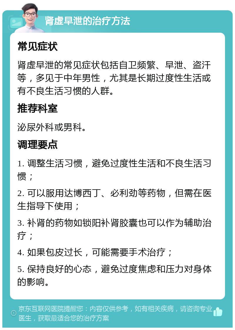 肾虚早泄的治疗方法 常见症状 肾虚早泄的常见症状包括自卫频繁、早泄、盗汗等，多见于中年男性，尤其是长期过度性生活或有不良生活习惯的人群。 推荐科室 泌尿外科或男科。 调理要点 1. 调整生活习惯，避免过度性生活和不良生活习惯； 2. 可以服用达博西丁、必利劲等药物，但需在医生指导下使用； 3. 补肾的药物如锁阳补肾胶囊也可以作为辅助治疗； 4. 如果包皮过长，可能需要手术治疗； 5. 保持良好的心态，避免过度焦虑和压力对身体的影响。