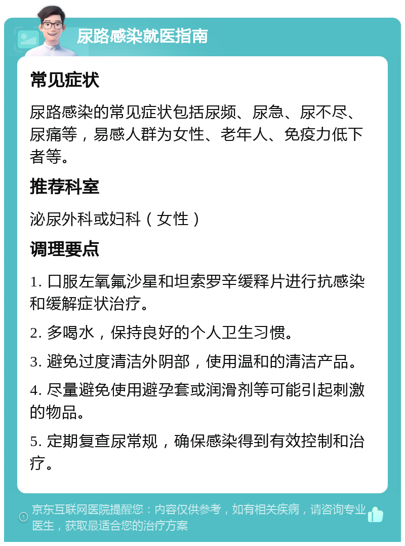 尿路感染就医指南 常见症状 尿路感染的常见症状包括尿频、尿急、尿不尽、尿痛等，易感人群为女性、老年人、免疫力低下者等。 推荐科室 泌尿外科或妇科（女性） 调理要点 1. 口服左氧氟沙星和坦索罗辛缓释片进行抗感染和缓解症状治疗。 2. 多喝水，保持良好的个人卫生习惯。 3. 避免过度清洁外阴部，使用温和的清洁产品。 4. 尽量避免使用避孕套或润滑剂等可能引起刺激的物品。 5. 定期复查尿常规，确保感染得到有效控制和治疗。