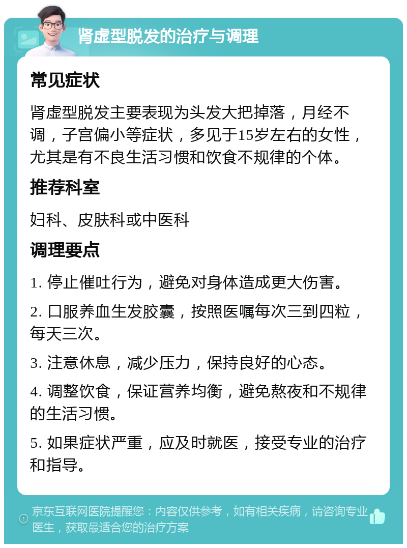 肾虚型脱发的治疗与调理 常见症状 肾虚型脱发主要表现为头发大把掉落，月经不调，子宫偏小等症状，多见于15岁左右的女性，尤其是有不良生活习惯和饮食不规律的个体。 推荐科室 妇科、皮肤科或中医科 调理要点 1. 停止催吐行为，避免对身体造成更大伤害。 2. 口服养血生发胶囊，按照医嘱每次三到四粒，每天三次。 3. 注意休息，减少压力，保持良好的心态。 4. 调整饮食，保证营养均衡，避免熬夜和不规律的生活习惯。 5. 如果症状严重，应及时就医，接受专业的治疗和指导。