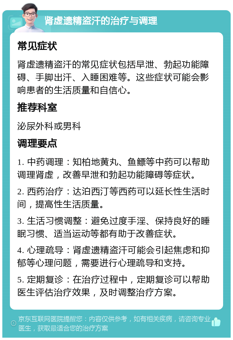 肾虚遗精盗汗的治疗与调理 常见症状 肾虚遗精盗汗的常见症状包括早泄、勃起功能障碍、手脚出汗、入睡困难等。这些症状可能会影响患者的生活质量和自信心。 推荐科室 泌尿外科或男科 调理要点 1. 中药调理：知柏地黄丸、鱼鳔等中药可以帮助调理肾虚，改善早泄和勃起功能障碍等症状。 2. 西药治疗：达泊西汀等西药可以延长性生活时间，提高性生活质量。 3. 生活习惯调整：避免过度手淫、保持良好的睡眠习惯、适当运动等都有助于改善症状。 4. 心理疏导：肾虚遗精盗汗可能会引起焦虑和抑郁等心理问题，需要进行心理疏导和支持。 5. 定期复诊：在治疗过程中，定期复诊可以帮助医生评估治疗效果，及时调整治疗方案。