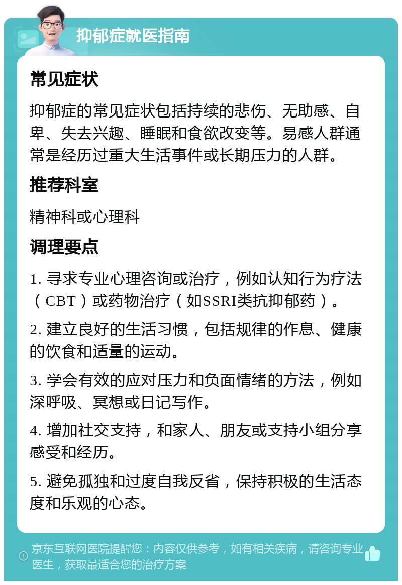 抑郁症就医指南 常见症状 抑郁症的常见症状包括持续的悲伤、无助感、自卑、失去兴趣、睡眠和食欲改变等。易感人群通常是经历过重大生活事件或长期压力的人群。 推荐科室 精神科或心理科 调理要点 1. 寻求专业心理咨询或治疗，例如认知行为疗法（CBT）或药物治疗（如SSRI类抗抑郁药）。 2. 建立良好的生活习惯，包括规律的作息、健康的饮食和适量的运动。 3. 学会有效的应对压力和负面情绪的方法，例如深呼吸、冥想或日记写作。 4. 增加社交支持，和家人、朋友或支持小组分享感受和经历。 5. 避免孤独和过度自我反省，保持积极的生活态度和乐观的心态。