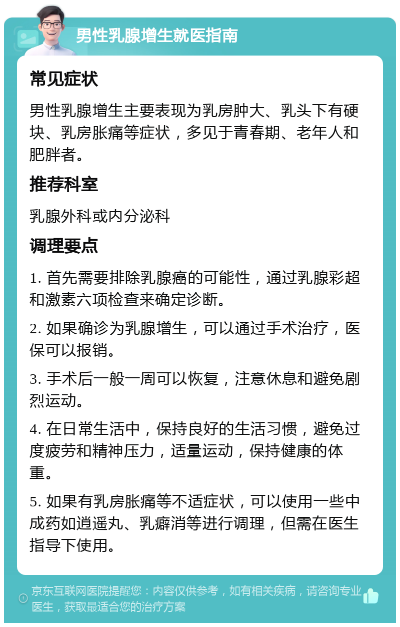 男性乳腺增生就医指南 常见症状 男性乳腺增生主要表现为乳房肿大、乳头下有硬块、乳房胀痛等症状，多见于青春期、老年人和肥胖者。 推荐科室 乳腺外科或内分泌科 调理要点 1. 首先需要排除乳腺癌的可能性，通过乳腺彩超和激素六项检查来确定诊断。 2. 如果确诊为乳腺增生，可以通过手术治疗，医保可以报销。 3. 手术后一般一周可以恢复，注意休息和避免剧烈运动。 4. 在日常生活中，保持良好的生活习惯，避免过度疲劳和精神压力，适量运动，保持健康的体重。 5. 如果有乳房胀痛等不适症状，可以使用一些中成药如逍遥丸、乳癖消等进行调理，但需在医生指导下使用。