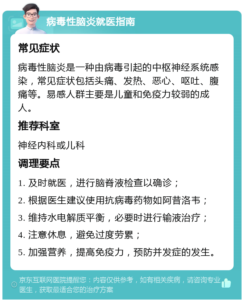 病毒性脑炎就医指南 常见症状 病毒性脑炎是一种由病毒引起的中枢神经系统感染，常见症状包括头痛、发热、恶心、呕吐、腹痛等。易感人群主要是儿童和免疫力较弱的成人。 推荐科室 神经内科或儿科 调理要点 1. 及时就医，进行脑脊液检查以确诊； 2. 根据医生建议使用抗病毒药物如阿昔洛韦； 3. 维持水电解质平衡，必要时进行输液治疗； 4. 注意休息，避免过度劳累； 5. 加强营养，提高免疫力，预防并发症的发生。