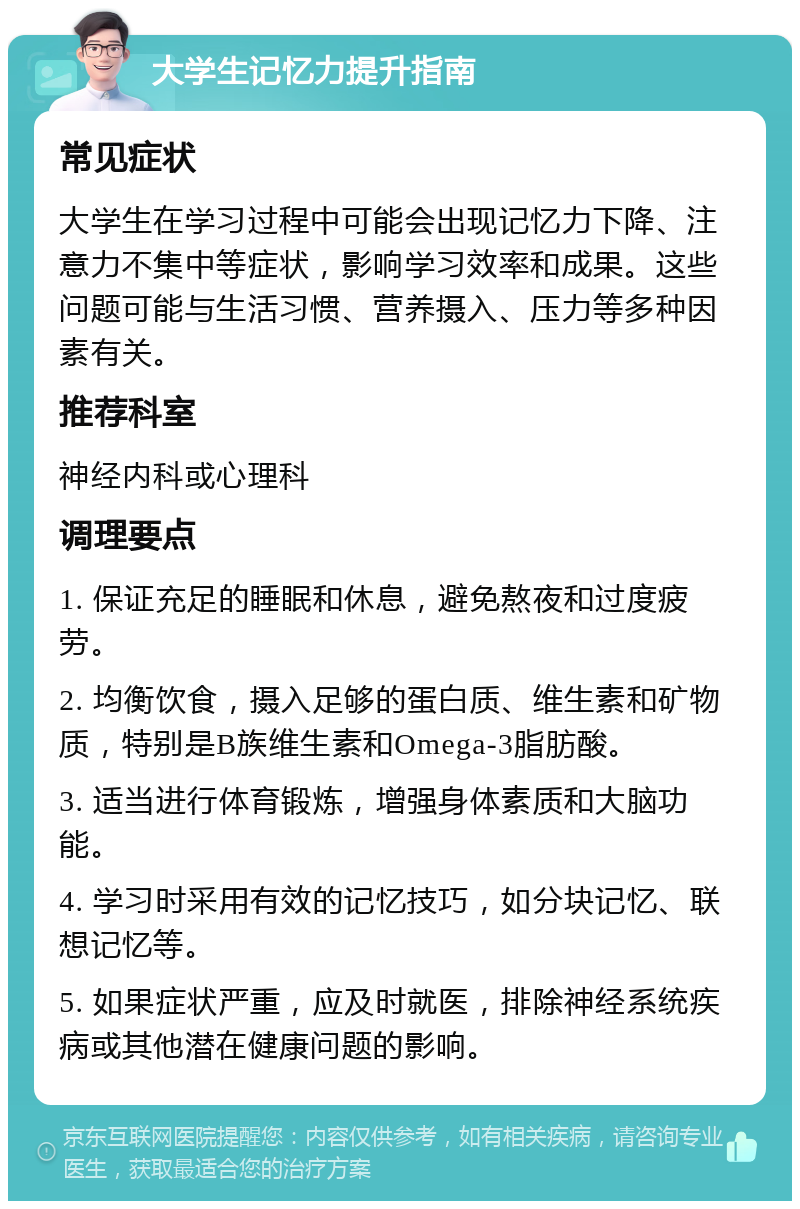 大学生记忆力提升指南 常见症状 大学生在学习过程中可能会出现记忆力下降、注意力不集中等症状，影响学习效率和成果。这些问题可能与生活习惯、营养摄入、压力等多种因素有关。 推荐科室 神经内科或心理科 调理要点 1. 保证充足的睡眠和休息，避免熬夜和过度疲劳。 2. 均衡饮食，摄入足够的蛋白质、维生素和矿物质，特别是B族维生素和Omega-3脂肪酸。 3. 适当进行体育锻炼，增强身体素质和大脑功能。 4. 学习时采用有效的记忆技巧，如分块记忆、联想记忆等。 5. 如果症状严重，应及时就医，排除神经系统疾病或其他潜在健康问题的影响。