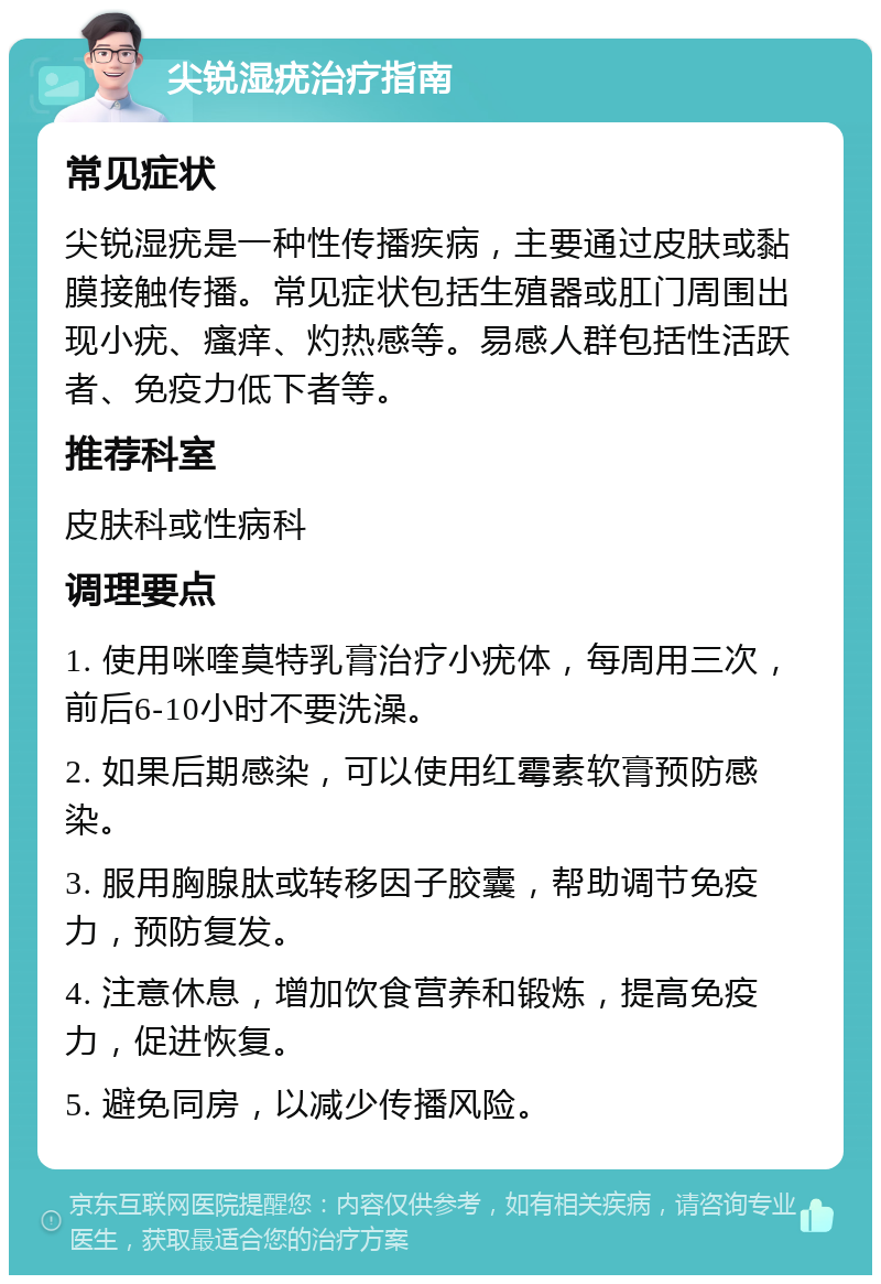 尖锐湿疣治疗指南 常见症状 尖锐湿疣是一种性传播疾病，主要通过皮肤或黏膜接触传播。常见症状包括生殖器或肛门周围出现小疣、瘙痒、灼热感等。易感人群包括性活跃者、免疫力低下者等。 推荐科室 皮肤科或性病科 调理要点 1. 使用咪喹莫特乳膏治疗小疣体，每周用三次，前后6-10小时不要洗澡。 2. 如果后期感染，可以使用红霉素软膏预防感染。 3. 服用胸腺肽或转移因子胶囊，帮助调节免疫力，预防复发。 4. 注意休息，增加饮食营养和锻炼，提高免疫力，促进恢复。 5. 避免同房，以减少传播风险。