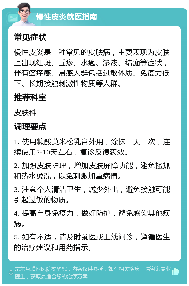 慢性皮炎就医指南 常见症状 慢性皮炎是一种常见的皮肤病，主要表现为皮肤上出现红斑、丘疹、水疱、渗液、结痂等症状，伴有瘙痒感。易感人群包括过敏体质、免疫力低下、长期接触刺激性物质等人群。 推荐科室 皮肤科 调理要点 1. 使用糠酸莫米松乳膏外用，涂抹一天一次，连续使用7-10天左右，复诊反馈药效。 2. 加强皮肤护理，增加皮肤屏障功能，避免搔抓和热水烫洗，以免刺激加重病情。 3. 注意个人清洁卫生，减少外出，避免接触可能引起过敏的物质。 4. 提高自身免疫力，做好防护，避免感染其他疾病。 5. 如有不适，请及时就医或上线问诊，遵循医生的治疗建议和用药指示。