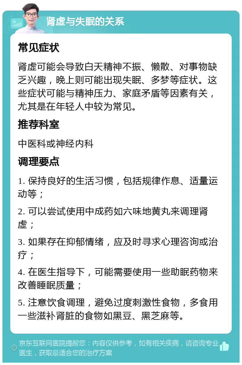 肾虚与失眠的关系 常见症状 肾虚可能会导致白天精神不振、懒散、对事物缺乏兴趣，晚上则可能出现失眠、多梦等症状。这些症状可能与精神压力、家庭矛盾等因素有关，尤其是在年轻人中较为常见。 推荐科室 中医科或神经内科 调理要点 1. 保持良好的生活习惯，包括规律作息、适量运动等； 2. 可以尝试使用中成药如六味地黄丸来调理肾虚； 3. 如果存在抑郁情绪，应及时寻求心理咨询或治疗； 4. 在医生指导下，可能需要使用一些助眠药物来改善睡眠质量； 5. 注意饮食调理，避免过度刺激性食物，多食用一些滋补肾脏的食物如黑豆、黑芝麻等。