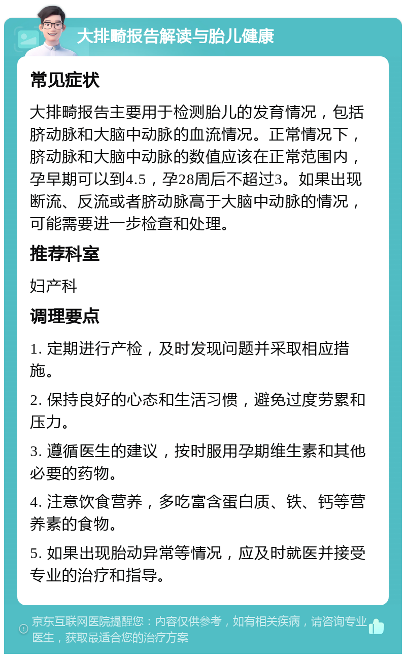 大排畸报告解读与胎儿健康 常见症状 大排畸报告主要用于检测胎儿的发育情况，包括脐动脉和大脑中动脉的血流情况。正常情况下，脐动脉和大脑中动脉的数值应该在正常范围内，孕早期可以到4.5，孕28周后不超过3。如果出现断流、反流或者脐动脉高于大脑中动脉的情况，可能需要进一步检查和处理。 推荐科室 妇产科 调理要点 1. 定期进行产检，及时发现问题并采取相应措施。 2. 保持良好的心态和生活习惯，避免过度劳累和压力。 3. 遵循医生的建议，按时服用孕期维生素和其他必要的药物。 4. 注意饮食营养，多吃富含蛋白质、铁、钙等营养素的食物。 5. 如果出现胎动异常等情况，应及时就医并接受专业的治疗和指导。