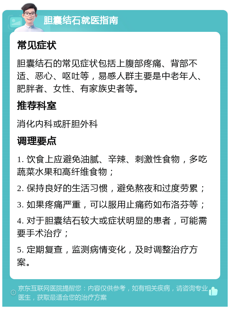 胆囊结石就医指南 常见症状 胆囊结石的常见症状包括上腹部疼痛、背部不适、恶心、呕吐等，易感人群主要是中老年人、肥胖者、女性、有家族史者等。 推荐科室 消化内科或肝胆外科 调理要点 1. 饮食上应避免油腻、辛辣、刺激性食物，多吃蔬菜水果和高纤维食物； 2. 保持良好的生活习惯，避免熬夜和过度劳累； 3. 如果疼痛严重，可以服用止痛药如布洛芬等； 4. 对于胆囊结石较大或症状明显的患者，可能需要手术治疗； 5. 定期复查，监测病情变化，及时调整治疗方案。