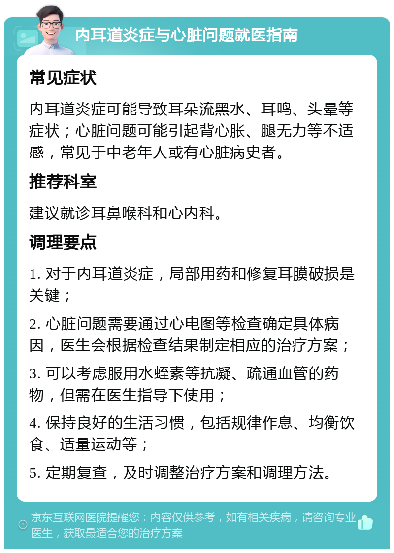 内耳道炎症与心脏问题就医指南 常见症状 内耳道炎症可能导致耳朵流黑水、耳鸣、头晕等症状；心脏问题可能引起背心胀、腿无力等不适感，常见于中老年人或有心脏病史者。 推荐科室 建议就诊耳鼻喉科和心内科。 调理要点 1. 对于内耳道炎症，局部用药和修复耳膜破损是关键； 2. 心脏问题需要通过心电图等检查确定具体病因，医生会根据检查结果制定相应的治疗方案； 3. 可以考虑服用水蛭素等抗凝、疏通血管的药物，但需在医生指导下使用； 4. 保持良好的生活习惯，包括规律作息、均衡饮食、适量运动等； 5. 定期复查，及时调整治疗方案和调理方法。