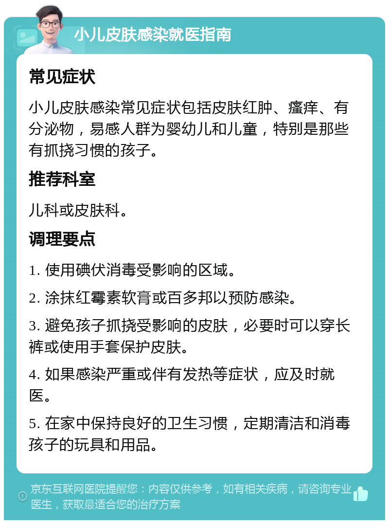 小儿皮肤感染就医指南 常见症状 小儿皮肤感染常见症状包括皮肤红肿、瘙痒、有分泌物，易感人群为婴幼儿和儿童，特别是那些有抓挠习惯的孩子。 推荐科室 儿科或皮肤科。 调理要点 1. 使用碘伏消毒受影响的区域。 2. 涂抹红霉素软膏或百多邦以预防感染。 3. 避免孩子抓挠受影响的皮肤，必要时可以穿长裤或使用手套保护皮肤。 4. 如果感染严重或伴有发热等症状，应及时就医。 5. 在家中保持良好的卫生习惯，定期清洁和消毒孩子的玩具和用品。