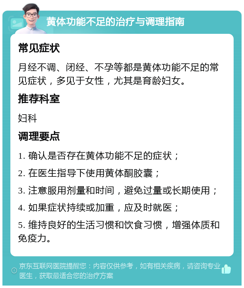 黄体功能不足的治疗与调理指南 常见症状 月经不调、闭经、不孕等都是黄体功能不足的常见症状，多见于女性，尤其是育龄妇女。 推荐科室 妇科 调理要点 1. 确认是否存在黄体功能不足的症状； 2. 在医生指导下使用黄体酮胶囊； 3. 注意服用剂量和时间，避免过量或长期使用； 4. 如果症状持续或加重，应及时就医； 5. 维持良好的生活习惯和饮食习惯，增强体质和免疫力。