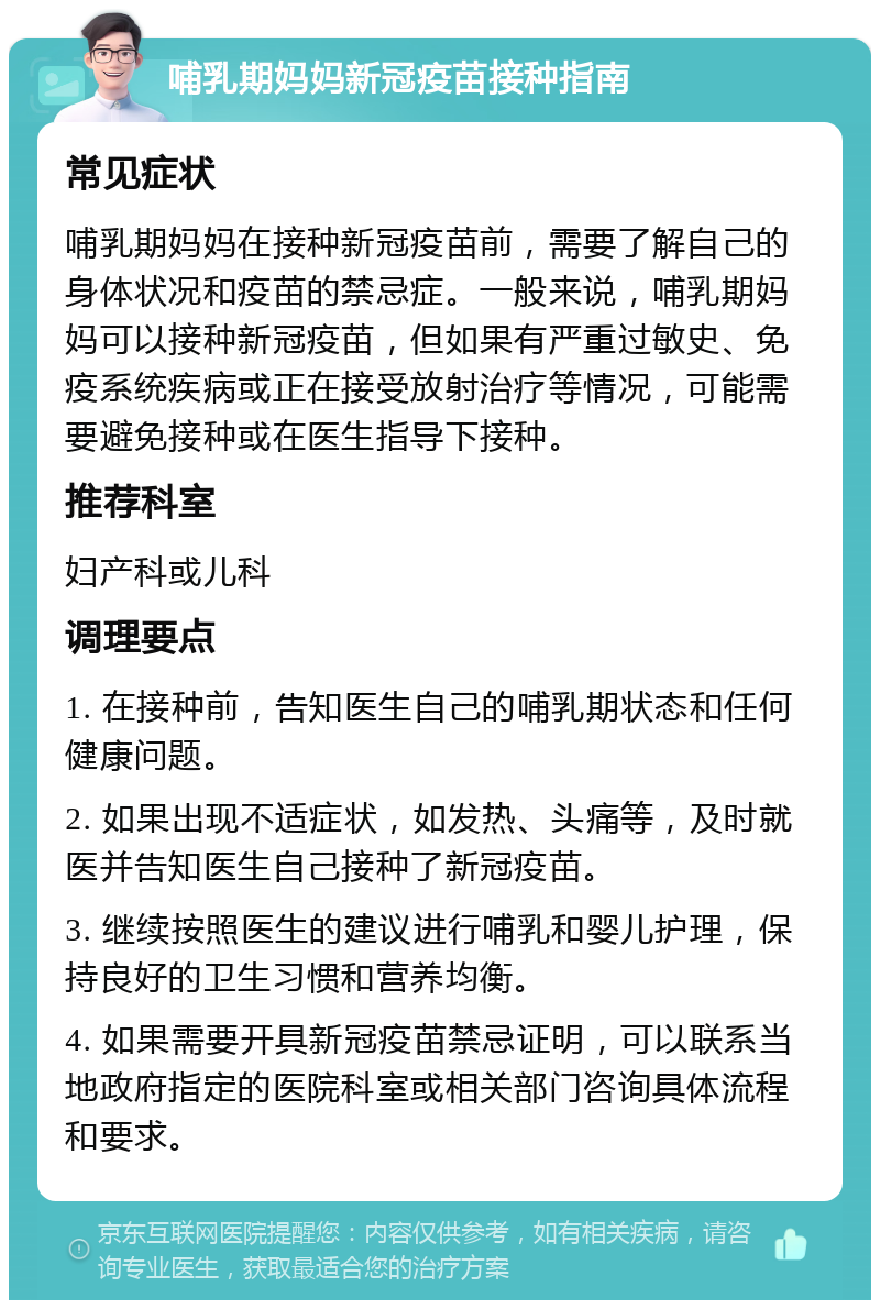 哺乳期妈妈新冠疫苗接种指南 常见症状 哺乳期妈妈在接种新冠疫苗前，需要了解自己的身体状况和疫苗的禁忌症。一般来说，哺乳期妈妈可以接种新冠疫苗，但如果有严重过敏史、免疫系统疾病或正在接受放射治疗等情况，可能需要避免接种或在医生指导下接种。 推荐科室 妇产科或儿科 调理要点 1. 在接种前，告知医生自己的哺乳期状态和任何健康问题。 2. 如果出现不适症状，如发热、头痛等，及时就医并告知医生自己接种了新冠疫苗。 3. 继续按照医生的建议进行哺乳和婴儿护理，保持良好的卫生习惯和营养均衡。 4. 如果需要开具新冠疫苗禁忌证明，可以联系当地政府指定的医院科室或相关部门咨询具体流程和要求。