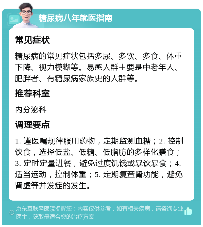 糖尿病八年就医指南 常见症状 糖尿病的常见症状包括多尿、多饮、多食、体重下降、视力模糊等。易感人群主要是中老年人、肥胖者、有糖尿病家族史的人群等。 推荐科室 内分泌科 调理要点 1. 遵医嘱规律服用药物，定期监测血糖；2. 控制饮食，选择低盐、低糖、低脂肪的多样化膳食；3. 定时定量进餐，避免过度饥饿或暴饮暴食；4. 适当运动，控制体重；5. 定期复查肾功能，避免肾虚等并发症的发生。