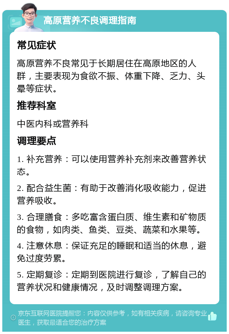 高原营养不良调理指南 常见症状 高原营养不良常见于长期居住在高原地区的人群，主要表现为食欲不振、体重下降、乏力、头晕等症状。 推荐科室 中医内科或营养科 调理要点 1. 补充营养：可以使用营养补充剂来改善营养状态。 2. 配合益生菌：有助于改善消化吸收能力，促进营养吸收。 3. 合理膳食：多吃富含蛋白质、维生素和矿物质的食物，如肉类、鱼类、豆类、蔬菜和水果等。 4. 注意休息：保证充足的睡眠和适当的休息，避免过度劳累。 5. 定期复诊：定期到医院进行复诊，了解自己的营养状况和健康情况，及时调整调理方案。