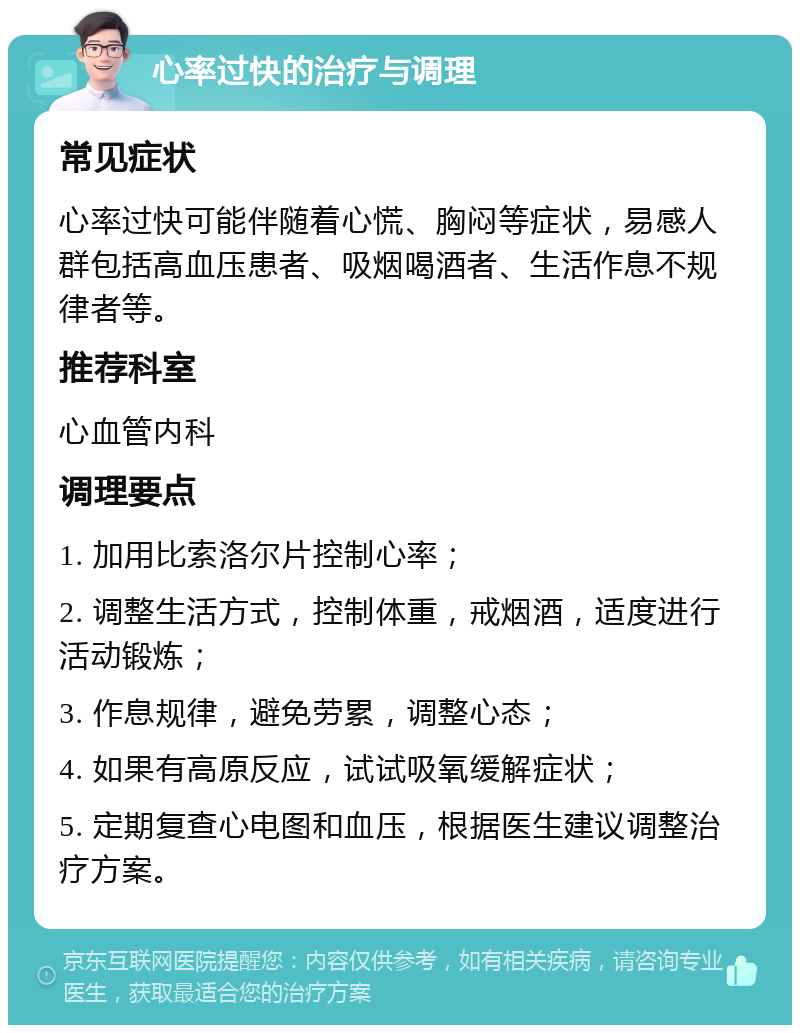 心率过快的治疗与调理 常见症状 心率过快可能伴随着心慌、胸闷等症状，易感人群包括高血压患者、吸烟喝酒者、生活作息不规律者等。 推荐科室 心血管内科 调理要点 1. 加用比索洛尔片控制心率； 2. 调整生活方式，控制体重，戒烟酒，适度进行活动锻炼； 3. 作息规律，避免劳累，调整心态； 4. 如果有高原反应，试试吸氧缓解症状； 5. 定期复查心电图和血压，根据医生建议调整治疗方案。