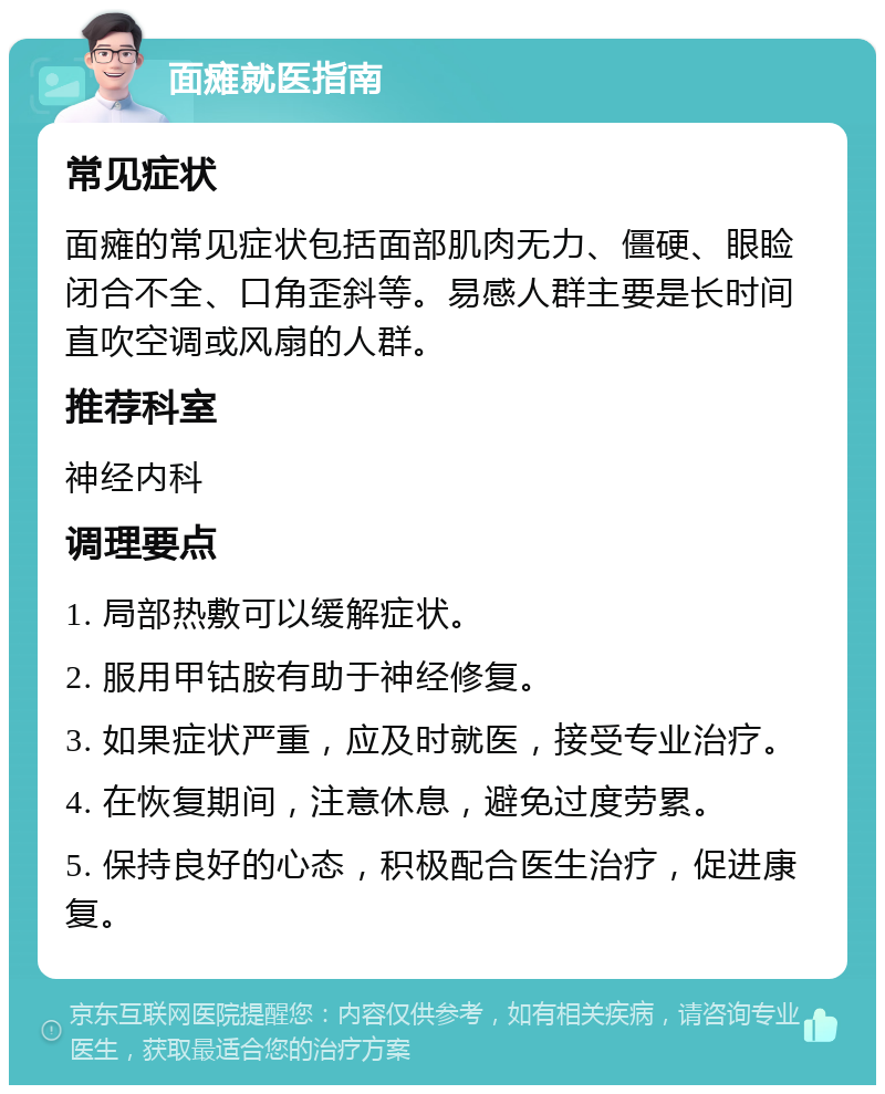 面瘫就医指南 常见症状 面瘫的常见症状包括面部肌肉无力、僵硬、眼睑闭合不全、口角歪斜等。易感人群主要是长时间直吹空调或风扇的人群。 推荐科室 神经内科 调理要点 1. 局部热敷可以缓解症状。 2. 服用甲钴胺有助于神经修复。 3. 如果症状严重，应及时就医，接受专业治疗。 4. 在恢复期间，注意休息，避免过度劳累。 5. 保持良好的心态，积极配合医生治疗，促进康复。