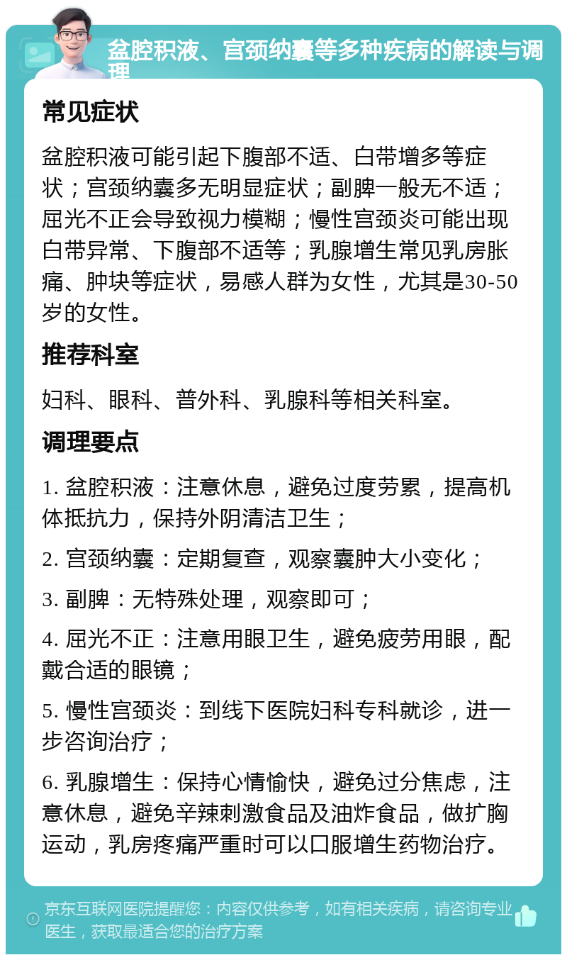 盆腔积液、宫颈纳囊等多种疾病的解读与调理 常见症状 盆腔积液可能引起下腹部不适、白带增多等症状；宫颈纳囊多无明显症状；副脾一般无不适；屈光不正会导致视力模糊；慢性宫颈炎可能出现白带异常、下腹部不适等；乳腺增生常见乳房胀痛、肿块等症状，易感人群为女性，尤其是30-50岁的女性。 推荐科室 妇科、眼科、普外科、乳腺科等相关科室。 调理要点 1. 盆腔积液：注意休息，避免过度劳累，提高机体抵抗力，保持外阴清洁卫生； 2. 宫颈纳囊：定期复查，观察囊肿大小变化； 3. 副脾：无特殊处理，观察即可； 4. 屈光不正：注意用眼卫生，避免疲劳用眼，配戴合适的眼镜； 5. 慢性宫颈炎：到线下医院妇科专科就诊，进一步咨询治疗； 6. 乳腺增生：保持心情愉快，避免过分焦虑，注意休息，避免辛辣刺激食品及油炸食品，做扩胸运动，乳房疼痛严重时可以口服增生药物治疗。