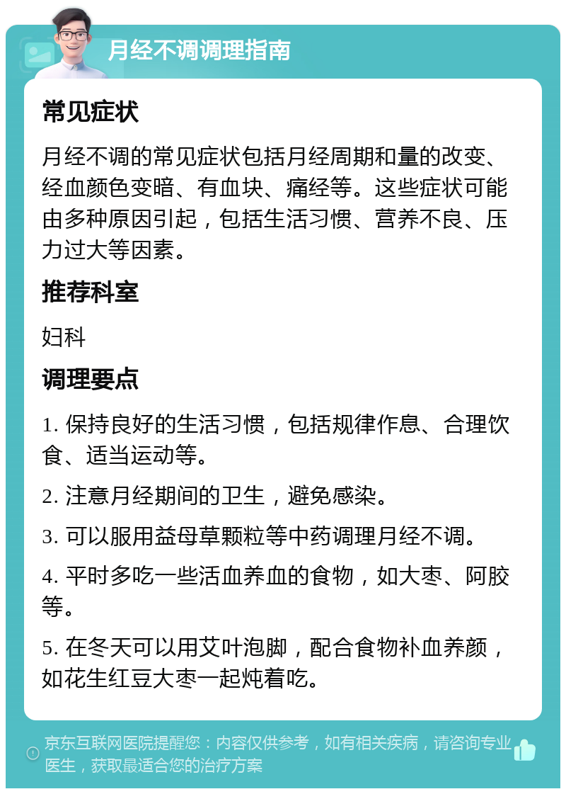 月经不调调理指南 常见症状 月经不调的常见症状包括月经周期和量的改变、经血颜色变暗、有血块、痛经等。这些症状可能由多种原因引起，包括生活习惯、营养不良、压力过大等因素。 推荐科室 妇科 调理要点 1. 保持良好的生活习惯，包括规律作息、合理饮食、适当运动等。 2. 注意月经期间的卫生，避免感染。 3. 可以服用益母草颗粒等中药调理月经不调。 4. 平时多吃一些活血养血的食物，如大枣、阿胶等。 5. 在冬天可以用艾叶泡脚，配合食物补血养颜，如花生红豆大枣一起炖着吃。