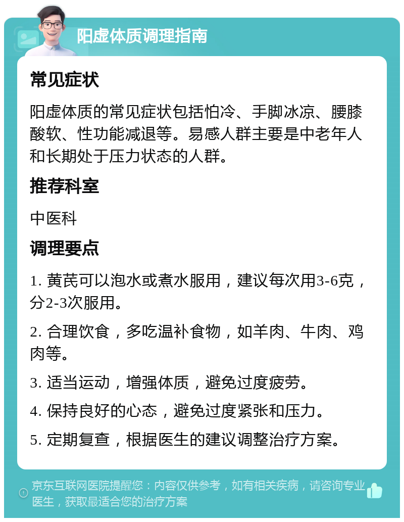 阳虚体质调理指南 常见症状 阳虚体质的常见症状包括怕冷、手脚冰凉、腰膝酸软、性功能减退等。易感人群主要是中老年人和长期处于压力状态的人群。 推荐科室 中医科 调理要点 1. 黄芪可以泡水或煮水服用，建议每次用3-6克，分2-3次服用。 2. 合理饮食，多吃温补食物，如羊肉、牛肉、鸡肉等。 3. 适当运动，增强体质，避免过度疲劳。 4. 保持良好的心态，避免过度紧张和压力。 5. 定期复查，根据医生的建议调整治疗方案。