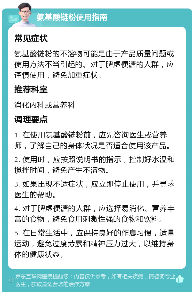 氨基酸链粉使用指南 常见症状 氨基酸链粉的不溶物可能是由于产品质量问题或使用方法不当引起的。对于脾虚便溏的人群，应谨慎使用，避免加重症状。 推荐科室 消化内科或营养科 调理要点 1. 在使用氨基酸链粉前，应先咨询医生或营养师，了解自己的身体状况是否适合使用该产品。 2. 使用时，应按照说明书的指示，控制好水温和搅拌时间，避免产生不溶物。 3. 如果出现不适症状，应立即停止使用，并寻求医生的帮助。 4. 对于脾虚便溏的人群，应选择易消化、营养丰富的食物，避免食用刺激性强的食物和饮料。 5. 在日常生活中，应保持良好的作息习惯，适量运动，避免过度劳累和精神压力过大，以维持身体的健康状态。