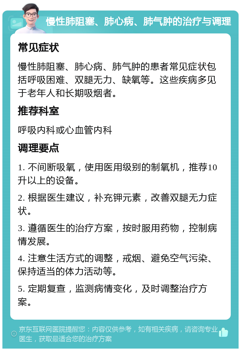 慢性肺阻塞、肺心病、肺气肿的治疗与调理 常见症状 慢性肺阻塞、肺心病、肺气肿的患者常见症状包括呼吸困难、双腿无力、缺氧等。这些疾病多见于老年人和长期吸烟者。 推荐科室 呼吸内科或心血管内科 调理要点 1. 不间断吸氧，使用医用级别的制氧机，推荐10升以上的设备。 2. 根据医生建议，补充钾元素，改善双腿无力症状。 3. 遵循医生的治疗方案，按时服用药物，控制病情发展。 4. 注意生活方式的调整，戒烟、避免空气污染、保持适当的体力活动等。 5. 定期复查，监测病情变化，及时调整治疗方案。